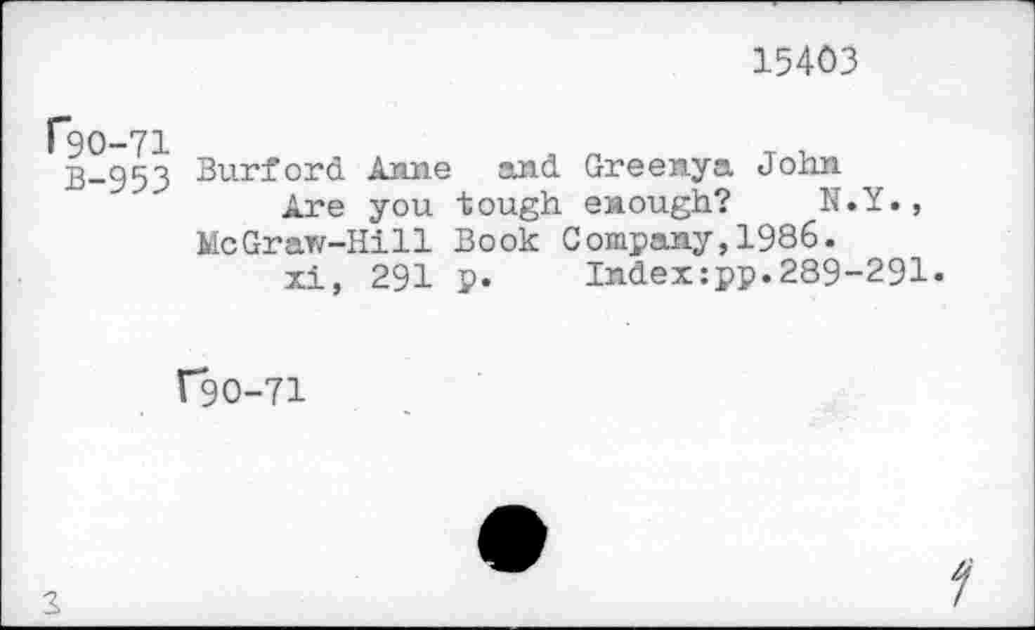 ﻿15403
f9O-71
B-953
Burford Anne and Greenya John
Are you tough enough? N.Y», McGraw-Hill Book Company,1986.
xi, 291 p.	Index:pp.289-291»
C9O-71
2